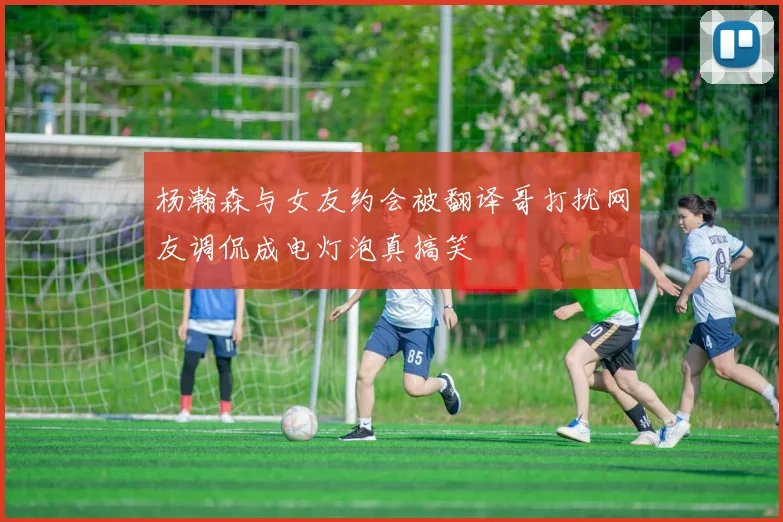 杨瀚森与女友约会被翻译哥打扰网友调侃成电灯泡真搞笑