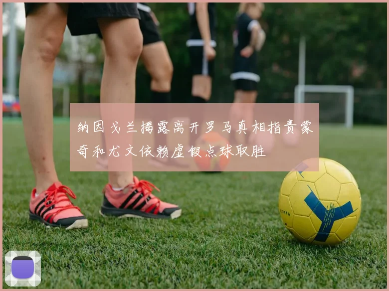 纳因戈兰揭露离开罗马真相指责蒙奇和尤文依赖虚假点球取胜