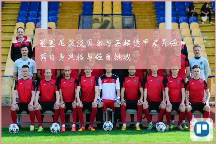 塞塞尼翁谈贝尔与英超德甲差异强调自身风格与强度挑战