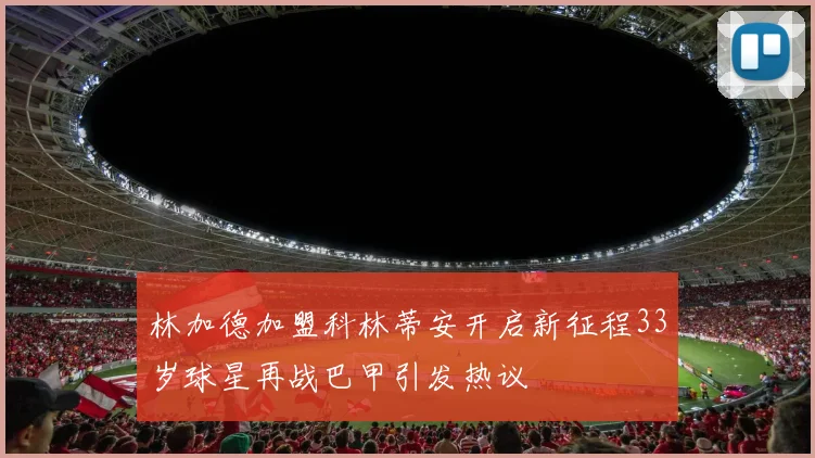 林加德加盟科林蒂安开启新征程33岁球星再战巴甲引发热议