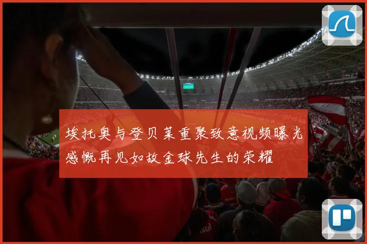 埃托奥与登贝莱重聚致意视频曝光感慨再见如故金球先生的荣耀