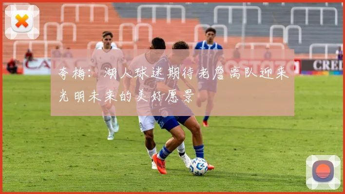 夸梅：湖人球迷期待老詹离队迎来光明未来的美好愿景