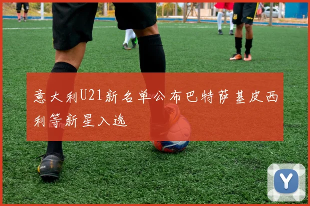 意大利U21新名单公布巴特萨基皮西利等新星入选