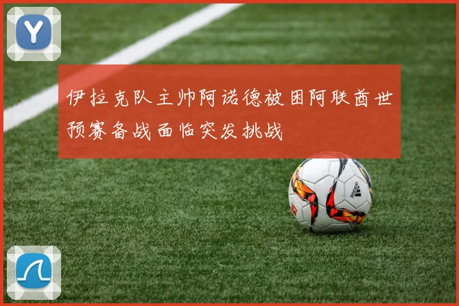 伊拉克队主帅阿诺德被困阿联酋世预赛备战面临突发挑战