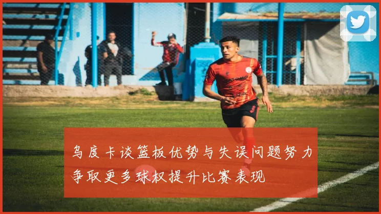 乌度卡谈篮板优势与失误问题努力争取更多球权提升比赛表现