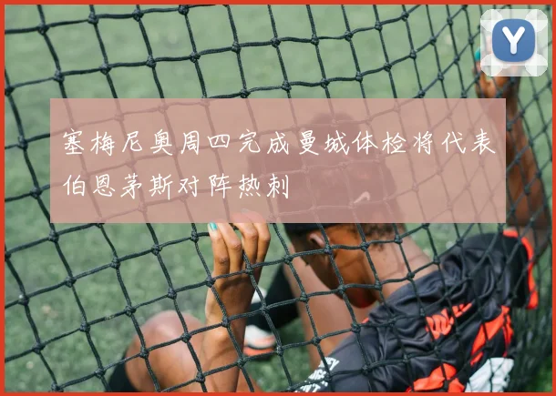 塞梅尼奥周四完成曼城体检将代表伯恩茅斯对阵热刺