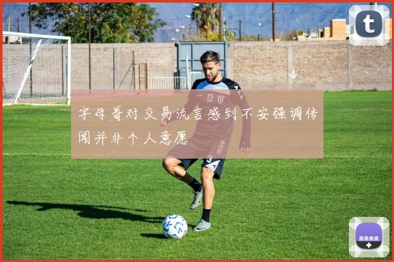 字母哥对交易流言感到不安强调传闻并非个人意愿