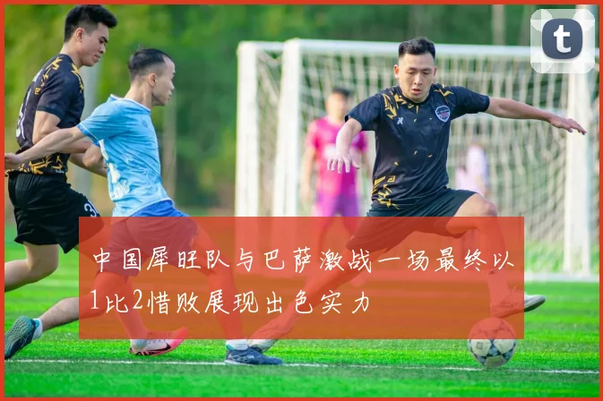 中国犀旺队与巴萨激战一场最终以1比2惜败展现出色实力