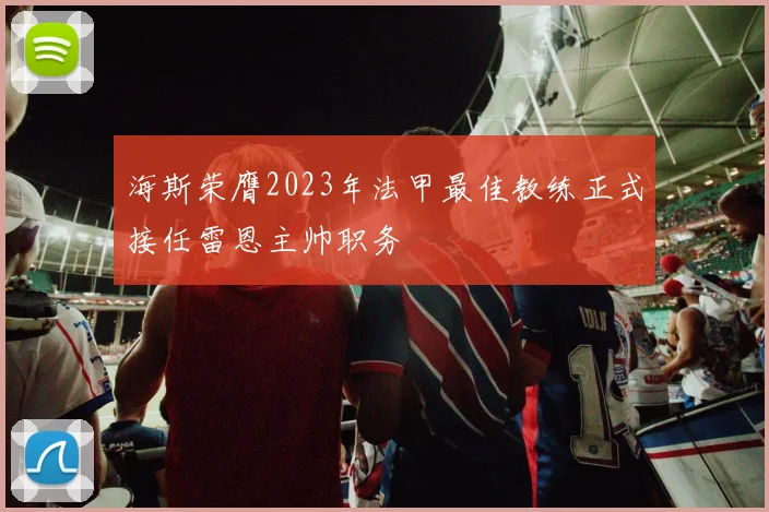 海斯荣膺2023年法甲最佳教练正式接任雷恩主帅职务