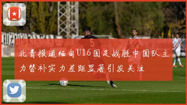 北青报道缅甸U16国足战胜中国队主力替补实力差距显著引发关注