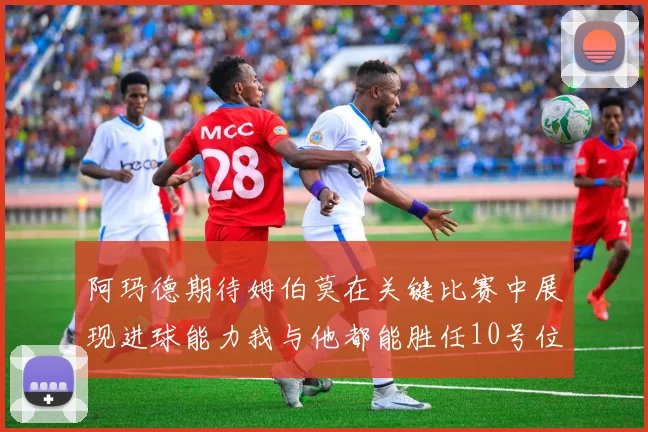 阿玛德期待姆伯莫在关键比赛中展现进球能力我与他都能胜任10号位