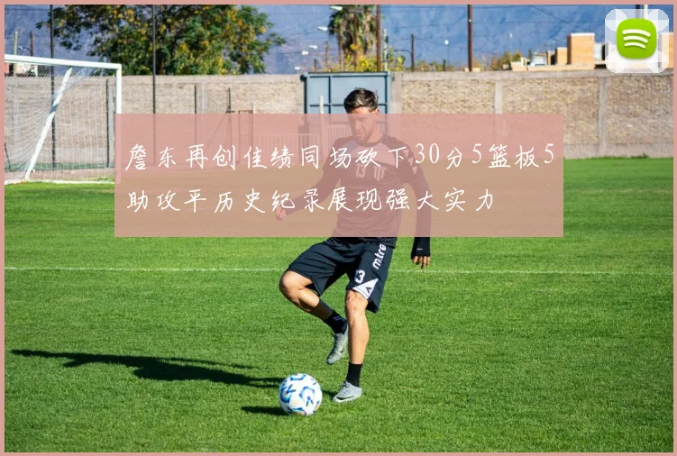 詹东再创佳绩同场砍下30分5篮板5助攻平历史纪录展现强大实力