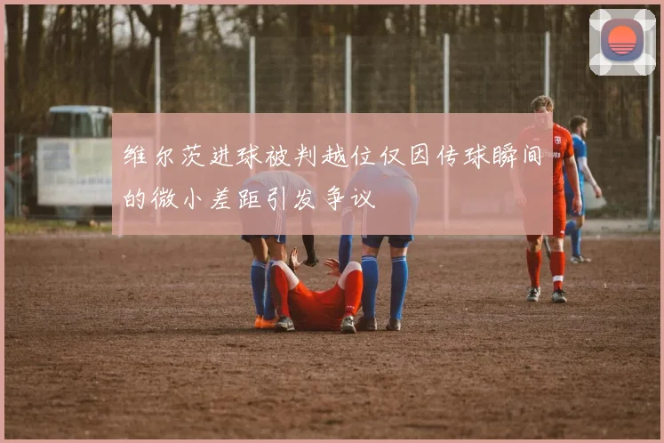 维尔茨进球被判越位仅因传球瞬间的微小差距引发争议