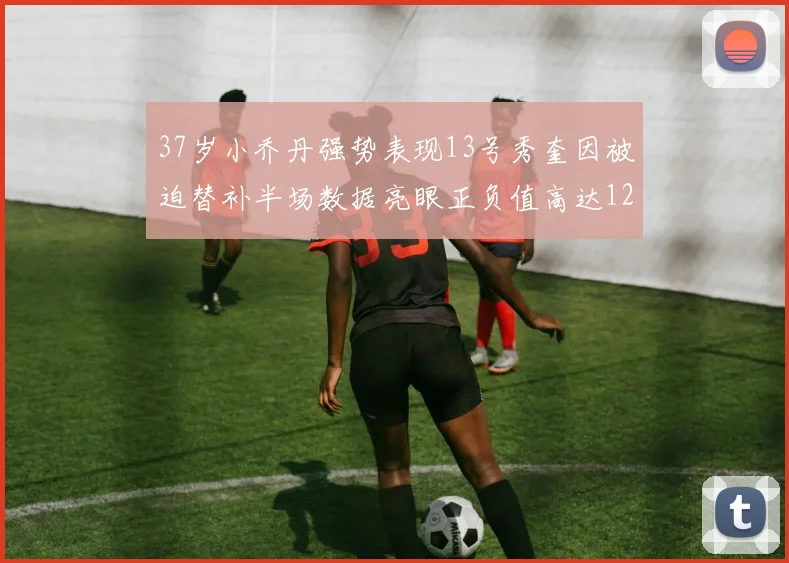 37岁小乔丹强势表现13号秀奎因被迫替补半场数据亮眼正负值高达12