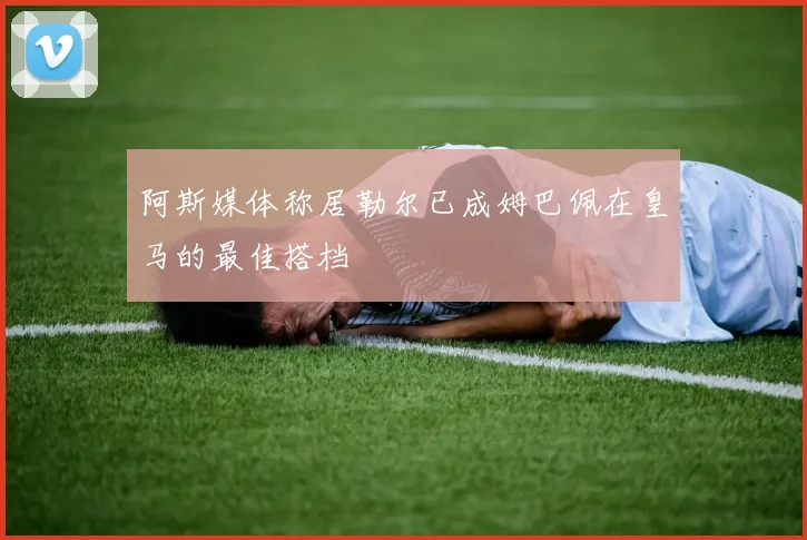 阿斯媒体称居勒尔已成姆巴佩在皇马的最佳搭档
